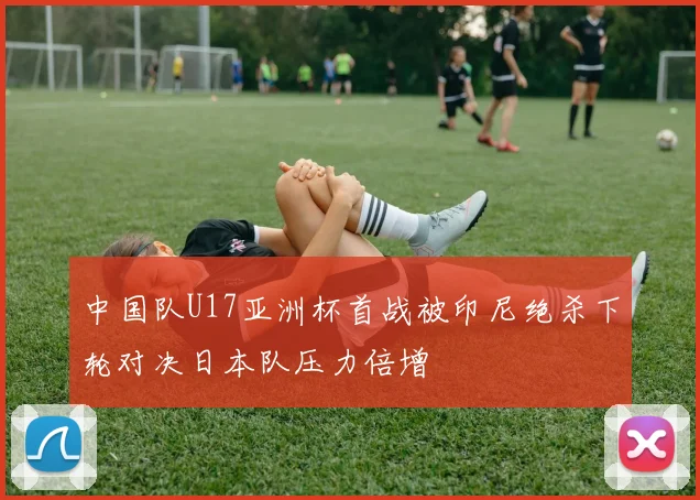 中国队U17亚洲杯首战被印尼绝杀下轮对决日本队压力倍增