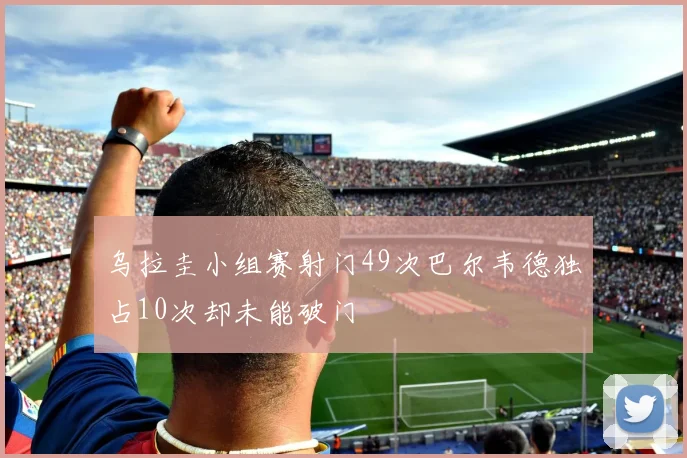 乌拉圭小组赛射门49次巴尔韦德独占10次却未能破门