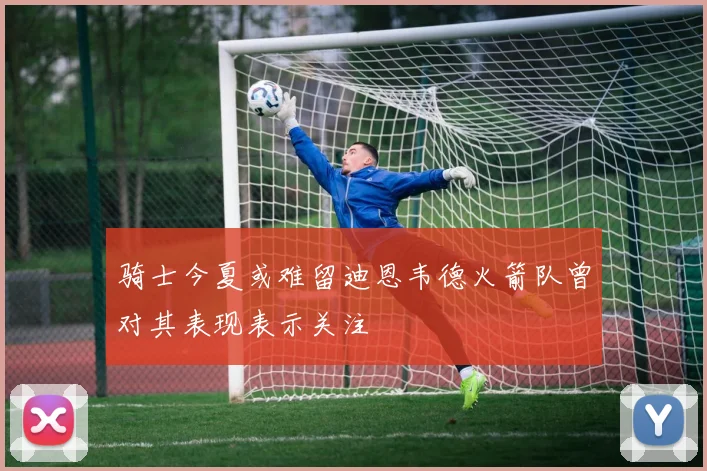 骑士今夏或难留迪恩韦德火箭队曾对其表现表示关注