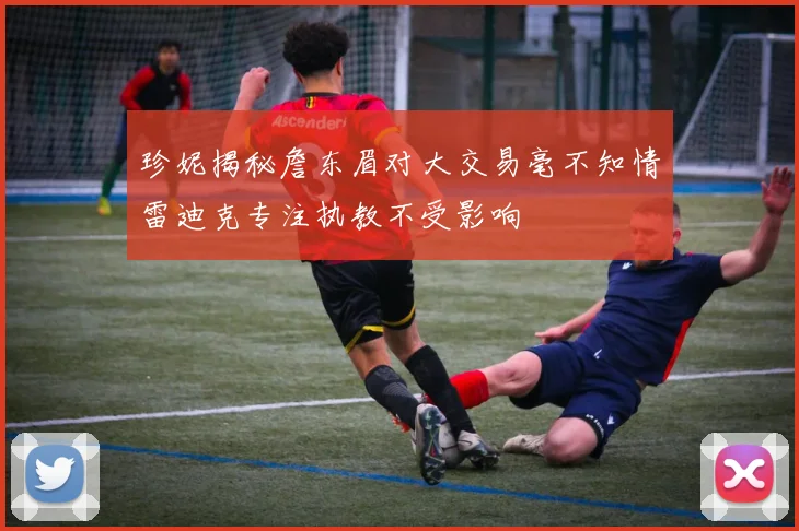 珍妮揭秘詹东眉对大交易毫不知情雷迪克专注执教不受影响