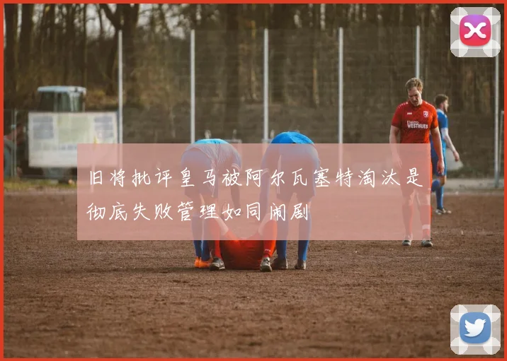 旧将批评皇马被阿尔瓦塞特淘汰是彻底失败管理如同闹剧