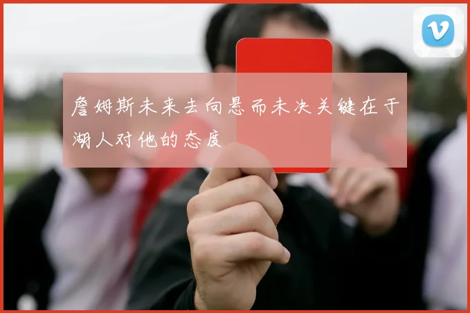 詹姆斯未来去向悬而未决关键在于湖人对他的态度