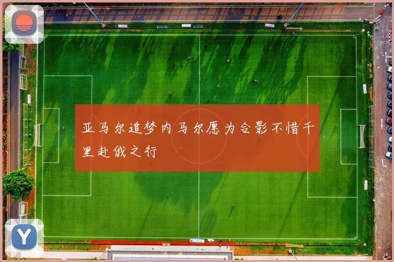 亚马尔追梦内马尔愿为合影不惜千里赴俄之行