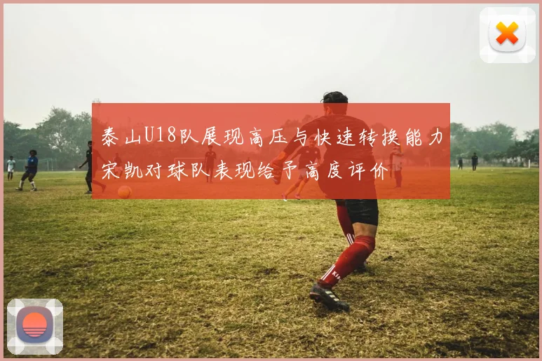 泰山U18队展现高压与快速转换能力宋凯对球队表现给予高度评价