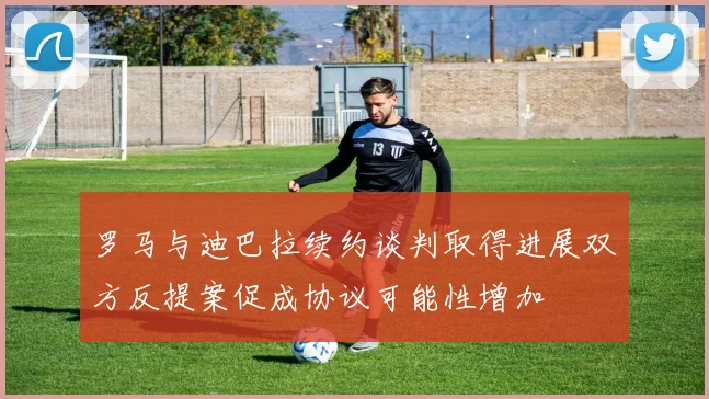 罗马与迪巴拉续约谈判取得进展双方反提案促成协议可能性增加