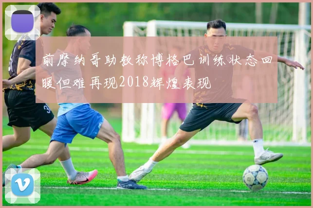 前摩纳哥助教称博格巴训练状态回暖但难再现2018辉煌表现