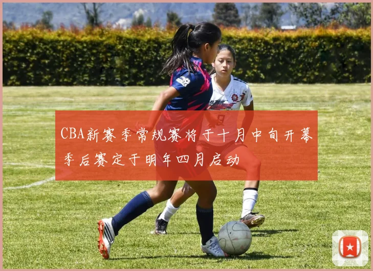 CBA新赛季常规赛将于十月中旬开幕季后赛定于明年四月启动