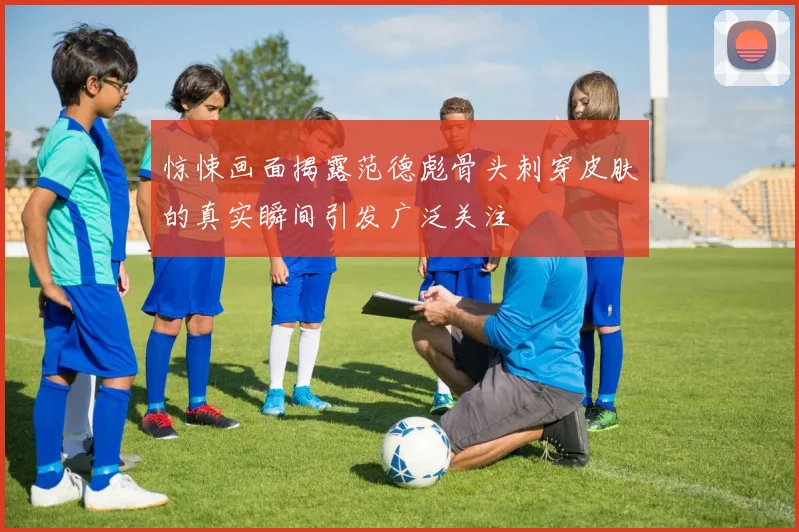 惊悚画面揭露范德彪骨头刺穿皮肤的真实瞬间引发广泛关注