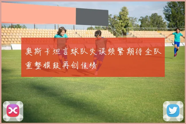 奥斯卡坦言球队失误频繁期待全队重整旗鼓再创佳绩